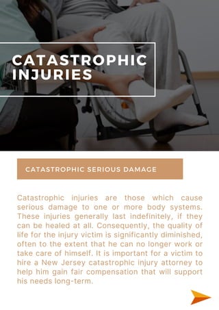 Catastrophic injuries are those which cause
serious damage to one or more body systems.
These injuries generally last indefinitely, if they
can be healed at all. Consequently, the quality of
life for the injury victim is significantly diminished,
often to the extent that he can no longer work or
take care of himself. It is important for a victim to
hire a New Jersey catastrophic injury attorney to
help him gain fair compensation that will support
his needs long-term.
CATASTROPHIC
INJURIES
CATASTROPHIC SERIOUS DAMAGE
 