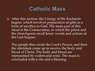  After this section, the Liturgy of the Eucharist
begins, which involves preparation of gifts as a
form of sacrifice to God. The main part of this
ritual is the Consecration, in which the priest and
the churchgoers recall Jesus' words and actions at
the Last Supper.
The people then recite the Lord's Prayer, and then
the attendees come up to receive the body and
blood of Christ. The body and blood are
represented by wafers and wine. The mass is
concluded with a rite and a blessing.
 
