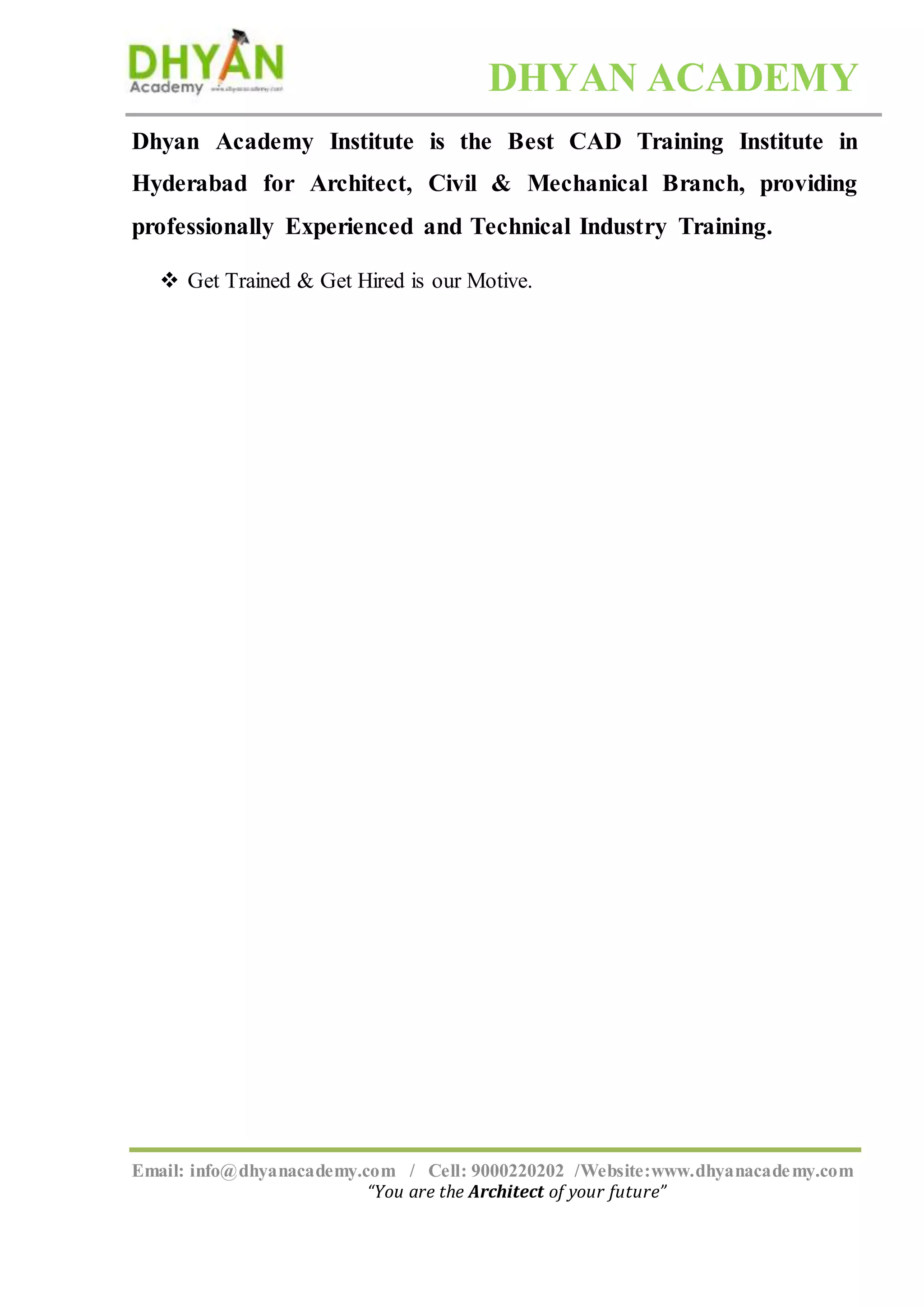 DHYAN ACADEMY
Email: info@dhyanacademy.com / Cell: 9000220202 /Website:www.dhyanacademy.com
“You are the Architect of your future”
Dhyan Academy Institute is the Best CAD Training Institute in
Hyderabad for Architect, Civil & Mechanical Branch, providing
professionally Experienced and Technical Industry Training.
 Get Trained & Get Hired is our Motive.
 