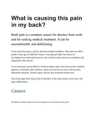 What is causing this pain
in my back?
Back pain is a common reason for absence from work
and for seeking medical treatment. It can be
uncomfortable and debilitating.
It can result from injury, activity and some medical conditions. Back pain can affect
people of any age, for different reasons. As people get older, the chance of
developing lower back pain increases, due to factors such as previous occupation and
degenerative disk disease.
Lower back pain may be linked to the bony lumbar spine, discs between the vertebrae,
ligaments around the spine and discs, spinal cord and nerves, lower back muscles,
abdominal and pelvic internal organs, and the skin around the lumbar area.
Pain in the upper back may be due to disorders of the aorta, tumors in the chest, and
spine inflammation .
Causes
Problems with the spine such as osteoporosis can lead to back pain.
 