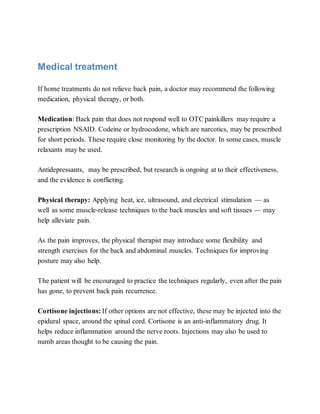 Medical treatment
If home treatments do not relieve back pain, a doctor may recommend the following
medication, physical therapy, or both.
Medication: Back pain that does not respond well to OTC painkillers may require a
prescription NSAID. Codeine or hydrocodone, which are narcotics, may be prescribed
for short periods. These require close monitoring by the doctor. In some cases, muscle
relaxants may be used.
Antidepressants, may be prescribed, but research is ongoing at to their effectiveness,
and the evidence is conflicting.
Physical therapy: Applying heat, ice, ultrasound, and electrical stimulation — as
well as some muscle-release techniques to the back muscles and soft tissues — may
help alleviate pain.
As the pain improves, the physical therapist may introduce some flexibility and
strength exercises for the back and abdominal muscles. Techniques for improving
posture may also help.
The patient will be encouraged to practice the techniques regularly, even after the pain
has gone, to prevent back pain recurrence.
Cortisone injections: If other options are not effective, these may be injected into the
epidural space, around the spinal cord. Cortisone is an anti-inflammatory drug. It
helps reduce inflammation around the nerve roots. Injections may also be used to
numb areas thought to be causing the pain.
 
