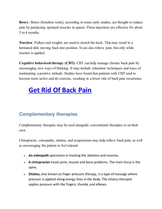 Botox : Botox (botulism toxin), according to some early studies, are thought to reduce
pain by paralyzing sprained muscles in spasm. These injections are effective for about
3 to 4 months.
Traction: Pulleys and weights are used to stretch the back. This may result in a
herniated disk moving back into position. It can also relieve pain, but only while
traction is applied.
Cognitive behavioral therapy (CBT): CBT can help manage chronic back pain by
encouraging new ways of thinking. It may include relaxation techniques and ways of
maintaining a positive attitude. Studies have found that patients with CBT tend to
become more active and do exercise, resulting in a lower risk of back pain recurrence.
Get Rid Of Back Pain
Complementary therapies
Complementary therapies may be used alongside conventional therapies or on their
own.
Chiropractic, osteopathy, shiatsu, and acupuncture may help relieve back pain, as well
as encouraging the patient to feel relaxed.
 An osteopath specializes in treating the skeleton and muscles.
 A chiropractor treats joint, muscle and bone problems. The main focus is the
spine.
 Shiatsu, also known as finger pressure therapy, is a type of massage where
pressure is applied along energy lines in the body. The shiatsu therapist
applies pressure with the fingers, thumbs and elbows.
 