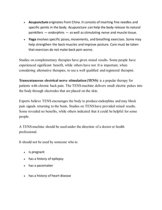  Acupuncture originates from China. It consists of inserting fine needles and
specific points in the body. Acupuncture can help the body release its natural
painkillers — endorphins — as well as stimulating nerve and muscle tissue.
 Yoga involves specific poses, movements, and breathing exercises. Some may
help strengthen the back muscles and improve posture. Care must be taken
that exercises do not make back pain worse.
Studies on complementary therapies have given mixed results. Some people have
experienced significant benefit, while others have not. It is important, when
considering alternative therapies, to use a well qualified and registered therapist.
Transcutaneous electrical nerve stimulation (TENS) is a popular therapy for
patients with chronic back pain. The TENS machine delivers small electric pulses into
the body through electrodes that are placed on the skin.
Experts believe TENS encourages the body to produce endorphins and may block
pain signals returning to the brain. Studies on TENS have provided mixed results.
Some revealed no benefits, while others indicated that it could be helpful for some
people.
A TENS machine should be used under the direction of a doctor or health
professional.
It should not be used by someone who is:
 is pregnant
 has a history of epilepsy
 has a pacemaker
 has a history of heart disease
 