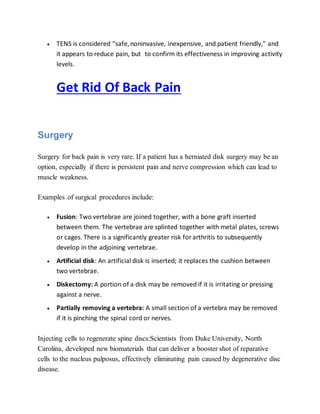  TENS is considered “safe,noninvasive, inexpensive, and patient friendly,” and
it appears to reduce pain, but to confirm its effectiveness in improving activity
levels.
Get Rid Of Back Pain
Surgery
Surgery for back pain is very rare. If a patient has a herniated disk surgery may be an
option, especially if there is persistent pain and nerve compression which can lead to
muscle weakness.
Examples of surgical procedures include:
 Fusion: Two vertebrae are joined together, with a bone graft inserted
between them. The vertebrae are splinted together with metal plates, screws
or cages. There is a significantly greater risk forarthritis to subsequently
develop in the adjoining vertebrae.
 Artificial disk: An artificial disk is inserted; it replaces the cushion between
two vertebrae.
 Diskectomy: A portion of a disk may be removed if it is irritating or pressing
against a nerve.
 Partially removing a vertebra: A small section of a vertebra may be removed
if it is pinching the spinal cord or nerves.
Injecting cells to regenerate spine discs:Scientists from Duke University, North
Carolina, developed new biomaterials that can deliver a booster shot of reparative
cells to the nucleus pulposus, effectively eliminating pain caused by degenerative disc
disease.
 