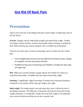 Get Rid Of Back Pain
Prevention
Steps to lower the risk of developing back pain consist mainly of addressing some of
the risk factors.
Exercise: Regular exercise helps build strength and control body weight . Guided,
low-impact aerobic activities can boost heart health without straining or jerking the
back. Before starting any exercise program, talk to a health care professional.
There are two main types of exercise that people can do to reduce the risk of back
pain:
 Core-strengthening exercises work the abdominal and back muscles, helping
to strengthen muscles that protect the back.
 Flexibility training aims at improving core flexibility, including the spine, hips,
and upper legs.
Diet: Make sure your diet includes enough calcium and vitamin D, as these are
needed for bone health. A healthful diet also helps control body weight.
Smoking: A significantly higher percentage of smokers have back pain incidences
compared to non-smokers of the same age, height, and weight.
Body weight: The weight people carry and where they carry it affects the risk of
developing back pain. The difference in back pain risk between obese and normal-
weight individuals is considerable. People who carry their weight in the abdominal
area versus the buttocks and hip area are also at greater risk.
 