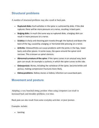 Structural problems
A number of structural problems may also result in back pain.
 Ruptured disks: Eachvertebra in the spine is cushioned by disks. If the disk
ruptures there will be more pressure on a nerve, resulting in back pain.
 Bulging disks: In much the same way as ruptured disks, a bulging disk can
result in more pressure on a nerve.
 Sciatica: A sharp and shooting pain travels through the buttock and down the
back of the leg, caused by a bulging or herniated disk pressing on a nerve.
 Arthritis: Osteoarthritis can cause problems with the joints in the hips, lower
back, and other places. In some cases, the space around the spinal cord
narrows. This is known as spinal stenosis.
 Abnormalcurvature of the spine: If the spine curves in an unusual way, back
pain can result. An example is scoliosis,in which the spine curves to the side.
 Osteoporosis: Bones, including the vertebrae of the spine, become brittle and
porous, making compression fractures more likely.
 Kidney problems: Kidney stones or kidney infection can cause back pain.
Movement and posture
Adopting a very hunched sitting position when using computers can result in
increased back and shoulder problems over time.
Back pain can also result from some everyday activities or poor posture.
Examples include:
 twisting
 