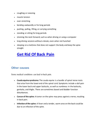  coughing or sneezing
 muscle tension
 over-stretching
 bending awkwardly or forlong periods
 pushing, pulling, lifting, or carrying something
 standing or sitting forlong periods
 straining the neck forward, such as when driving or using a computer
 long driving sessions without a break, even when not hunched
 sleeping on a mattress that does not support the body and keep the spine
straight
Get Rid Of Back Pain
Other causes
Some medical conditions can lead to back pain.
 Cauda equina syndrome: The cauda equine is a bundle of spinal nerve roots
that arise from the lower end of the spinal cord. Symptoms include a dull pain
in the lower back and upper buttocks, as well as numbness in the buttocks,
genitalia, and thighs. There are sometimes bowel and bladder function
disturbances.
 Cancerof the spine: A tumor on the spine may press against a nerve, resulting
in back pain.
 Infection of the spine: A fever and a tender, warm area on the back could be
due to an infection of the spine.
 