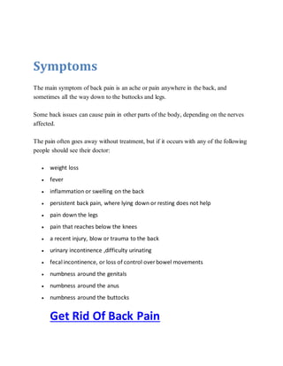 Symptoms
The main symptom of back pain is an ache or pain anywhere in the back, and
sometimes all the way down to the buttocks and legs.
Some back issues can cause pain in other parts of the body, depending on the nerves
affected.
The pain often goes away without treatment, but if it occurs with any of the following
people should see their doctor:
 weight loss
 fever
 inflammation or swelling on the back
 persistent back pain, where lying down or resting does not help
 pain down the legs
 pain that reaches below the knees
 a recent injury, blow or trauma to the back
 urinary incontinence ,difficulty urinating
 fecal incontinence, or loss of control over bowel movements
 numbness around the genitals
 numbness around the anus
 numbness around the buttocks
Get Rid Of Back Pain
 