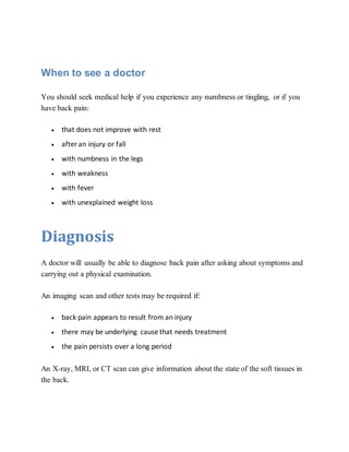 When to see a doctor
You should seek medical help if you experience any numbness or tingling, or if you
have back pain:
 that does not improve with rest
 afteran injury or fall
 with numbness in the legs
 with weakness
 with fever
 with unexplained weight loss
Diagnosis
A doctor will usually be able to diagnose back pain after asking about symptoms and
carrying out a physical examination.
An imaging scan and other tests may be required if:
 back pain appears to result from an injury
 there may be underlying cause that needs treatment
 the pain persists over a long period
An X-ray, MRI, or CT scan can give information about the state of the soft tissues in
the back.
 