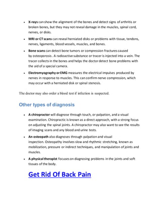 X-rays canshow the alignment of the bones and detect signs of arthritis or
broken bones, but they may not reveal damage in the muscles, spinal cord,
nerves, or disks.
 MRI or CT scans can reveal herniated disks or problems with tissue, tendons,
nerves, ligaments, blood vessels, muscles, and bones.
 Bone scans can detect bone tumors or compression fractures caused
by osteoporosis . A radioactive substance or tracer is injected into a vein. The
tracer collects in the bones and helps the doctordetect bone problems with
the aid of a special camera.
 Electromyography orEMG measures the electrical impulses produced by
nerves in response to muscles. This canconfirm nerve compression, which
may occur with a herniated disk or spinal stenosis.
The doctor may also order a blood test if infection is suspected.
Other types of diagnosis
 A chiropractor will diagnose through touch, or palpation, and a visual
examination. Chiropractic is known as a direct approach, with a strong focus
on adjusting the spinal joints. A chiropractor may also want to see the results
of imaging scans and any blood and urine tests.
 An osteopath also diagnoses through palpation and visual
inspection. Osteopathy involves slow and rhythmic stretching, known as
mobilization, pressure or indirect techniques, and manipulation of joints and
muscles.
 A physicaltherapist focuses on diagnosing problems in the joints and soft
tissues of the body.
Get Rid Of Back Pain
 