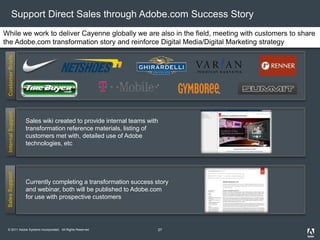 © 2011 Adobe Systems Incorporated. All Rights Reserved.
Support Direct Sales through Adobe.com Success Story
CustomerBriefsInternalSupport
While we work to deliver Cayenne globally we are also in the field, meeting with customers to share
the Adobe.com transformation story and reinforce Digital Media/Digital Marketing strategy
Sales wiki created to provide internal teams with
transformation reference materials, listing of
customers met with, detailed use of Adobe
technologies, etc
SalesSupport
Currently completing a transformation success story
and webinar, both will be published to Adobe.com
for use with prospective customers
27
 