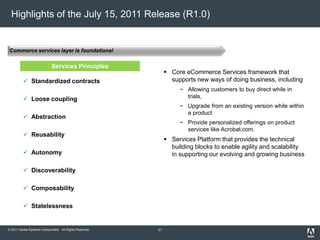 © 2011 Adobe Systems Incorporated. All Rights Reserved.
Commerce services layer is foundational
Highlights of the July 15, 2011 Release (R1.0)
 Core eCommerce Services framework that
supports new ways of doing business, including
− Allowing customers to buy direct while in
trials,
− Upgrade from an existing version while within
a product
− Provide personalized offerings on product
services like Acrobat.com.
 Services Platform that provides the technical
building blocks to enable agility and scalability
in supporting our evolving and growing business
Services Principles
 Standardized contracts
 Loose coupling
 Abstraction
 Reusability
 Autonomy
 Discoverability
 Composability
 Statelessness
31
 
