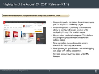 © 2011 Adobe Systems Incorporated. All Rights Reserved.
Highlights of the August 24, 2011 Release (R1.1)
 Conversion pod – persistent dynamic commerce
pod on all product marketing pages
 Inline configurator – providing customers the
ability to configure the right product while
navigating through the product pages
 More content rendered using our CQ5 platform
including new product index and software
catalog pages
 New navigation menus to enable a more
streamlined shopping experience
 New lightweight, global hover cart and shopping
cart page with editing capabilities
 Revised account overview page under My
Account
Enhanced browsing and navigation initiates integration of site and store
32
 