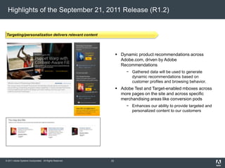© 2011 Adobe Systems Incorporated. All Rights Reserved.
Highlights of the September 21, 2011 Release (R1.2)
 Dynamic product recommendations across
Adobe.com, driven by Adobe
Recommendations
− Gathered data will be used to generate
dynamic recommendations based on
customer profiles and browsing behavior.
 Adobe Test and Target-enabled mboxes across
more pages on the site and across specific
merchandising areas like conversion pods
− Enhances our ability to provide targeted and
personalized content to our customers
Targeting/personalization delivers relevant content
33
 