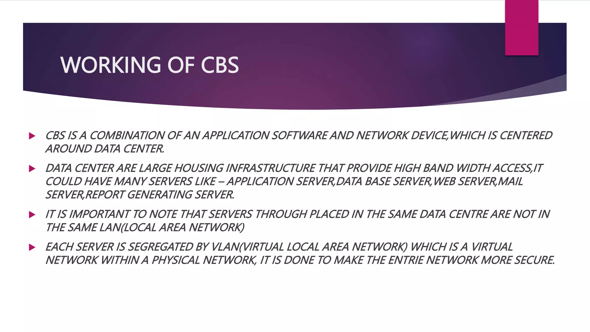 WORKING OF CBS
 CBS IS A COMBINATION OF AN APPLICATION SOFTWARE AND NETWORK DEVICE,WHICH IS CENTERED
AROUND DATA CENTER.
 DATA CENTER ARE LARGE HOUSING INFRASTRUCTURE THAT PROVIDE HIGH BAND WIDTH ACCESS,IT
COULD HAVE MANY SERVERS LIKE – APPLICATION SERVER,DATA BASE SERVER,WEB SERVER,MAIL
SERVER,REPORT GENERATING SERVER.
 IT IS IMPORTANT TO NOTE THAT SERVERS THROUGH PLACED IN THE SAME DATA CENTRE ARE NOT IN
THE SAME LAN(LOCAL AREA NETWORK)
 EACH SERVER IS SEGREGATED BY VLAN(VIRTUAL LOCAL AREA NETWORK) WHICH IS A VIRTUAL
NETWORK WITHIN A PHYSICAL NETWORK, IT IS DONE TO MAKE THE ENTRIE NETWORK MORE SECURE.
 