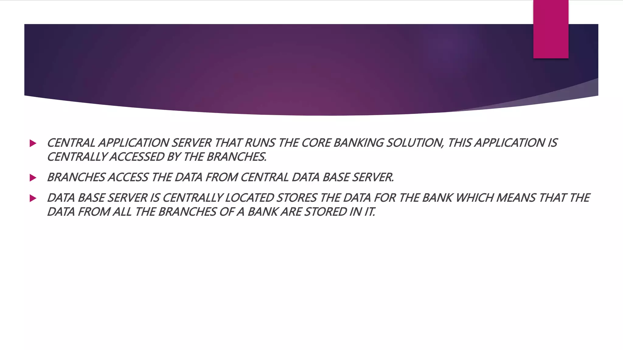  CENTRAL APPLICATION SERVER THAT RUNS THE CORE BANKING SOLUTION, THIS APPLICATION IS
CENTRALLY ACCESSED BY THE BRANCHES.
 BRANCHES ACCESS THE DATA FROM CENTRAL DATA BASE SERVER.
 DATA BASE SERVER IS CENTRALLY LOCATED STORES THE DATA FOR THE BANK WHICH MEANS THAT THE
DATA FROM ALL THE BRANCHES OF A BANK ARE STORED IN IT.
 