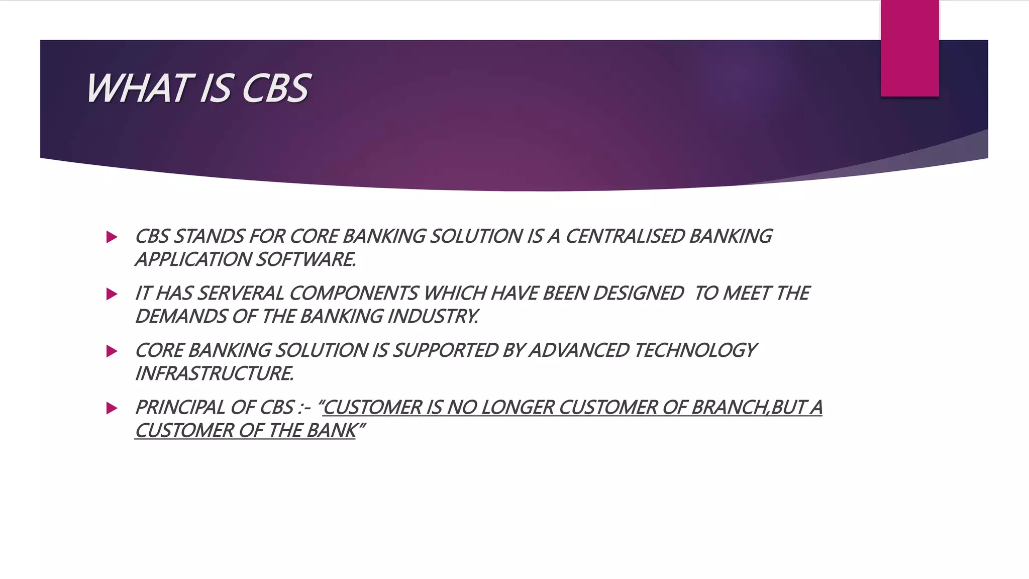 WHAT IS CBS
 CBS STANDS FOR CORE BANKING SOLUTION IS A CENTRALISED BANKING
APPLICATION SOFTWARE.
 IT HAS SERVERAL COMPONENTS WHICH HAVE BEEN DESIGNED TO MEET THE
DEMANDS OF THE BANKING INDUSTRY.
 CORE BANKING SOLUTION IS SUPPORTED BY ADVANCED TECHNOLOGY
INFRASTRUCTURE.
 PRINCIPAL OF CBS :- “CUSTOMER IS NO LONGER CUSTOMER OF BRANCH,BUT A
CUSTOMER OF THE BANK”
 