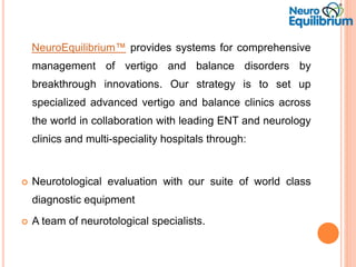 NeuroEquilibrium™ provides systems for comprehensive
management of vertigo and balance disorders by
breakthrough innovations. Our strategy is to set up
specialized advanced vertigo and balance clinics across
the world in collaboration with leading ENT and neurology
clinics and multi-speciality hospitals through:
Neurotological evaluation with our suite of world class
diagnostic equipment
A team of neurotological specialists.