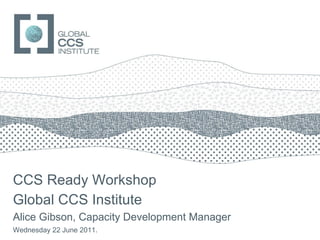 CCS Ready Workshop Global CCS Institute Alice Gibson, Capacity Development Manager Wednesday 22 June 2011. 