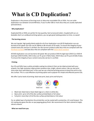 What is CD Duplication?
Duplication is the process of burning music or data onto recordable CDs or DVDs. You can order
duplication runs between 10 and 499 discs. If you’re after 500 or more discs they are usually replicated
(pressed discs).
Why duplication?
Duplicated CDs or DVDs are perfect for low quantity, fast turnaround orders. Coupled with our un-
beatable short run cardboard printing options, you can get great looking product on time, no sweat!
The burning process
We use A-grade, high quality blank media for all of our duplication runs.All CD duplication runs are
burned at x16 speed. Our CDs can fit 700mb or 80 minutes of CD audio. To ensure the integrity of your
content every disc we burn is verified. Our disc burners produce audio discs that are compliant with the
Red Book standard and data discs that are compliant with the Yellow Book standard.
All DVD duplication runs are burned at x8 speed. We can produce DVD-R single layer (DVD-5) or DVD+R
dual layer (DVD-9) DVDs. DVD-5 discs can fit up to 4.7GB of data. DVD-9 discs can fit up to 8.5GB of data.
To ensure the integrity of your content every disc we burn is verified.
Printing
Our CD and DVDs have a white printable coating (no stickers!) that can be inkjet printed with your
artwork. Our high resolution inkjet printers produce clear, bright, vibrant colours. We can also print
shiny silver discs with black text. In this case we use a thermal printing process to bond the print to the
disc surface. This is a cost effective cd printing option and is popular for simple and effective promo CDs.
We offer 3 price levels of printing: black text print, basic print and full print.
 Black text: black text or basic black logo on a silver or white disc.
 Basic print: up to 1/3 of the disc surface printed black or full colour
 Full print: more than 1/3 of the disc surface printed black or full colour
For an added layer of protection the printed disc can be coated with a protective, UV cured lacquer. This
UV coating also gives the disc an eye popping glossy finish. We recommend it for dark colored or bright,
vibrant artwork.
What we need from you
 