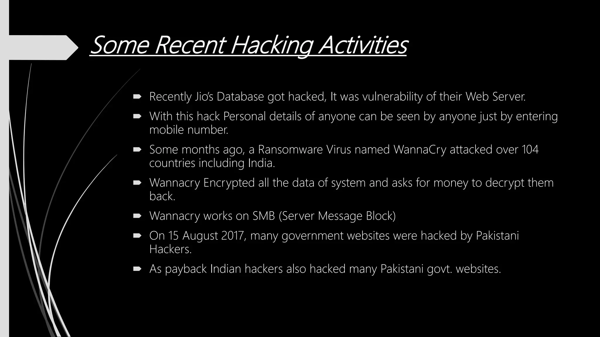 Some Recent Hacking Activities
 Recently Jio’s Database got hacked, It was vulnerability of their Web Server.
 With this hack Personal details of anyone can be seen by anyone just by entering
mobile number.
 Some months ago, a Ransomware Virus named WannaCry attacked over 104
countries including India.
 Wannacry Encrypted all the data of system and asks for money to decrypt them
back.
 Wannacry works on SMB (Server Message Block)
 On 15 August 2017, many government websites were hacked by Pakistani
Hackers.
 As payback Indian hackers also hacked many Pakistani govt. websites.
 