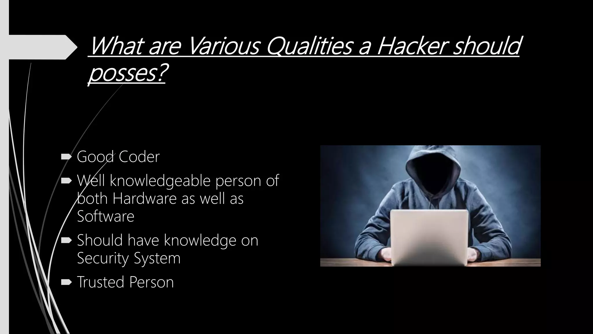 What are Various Qualities a Hacker should
posses?
 Good Coder
 Well knowledgeable person of
both Hardware as well as
Software
 Should have knowledge on
Security System
 Trusted Person
 