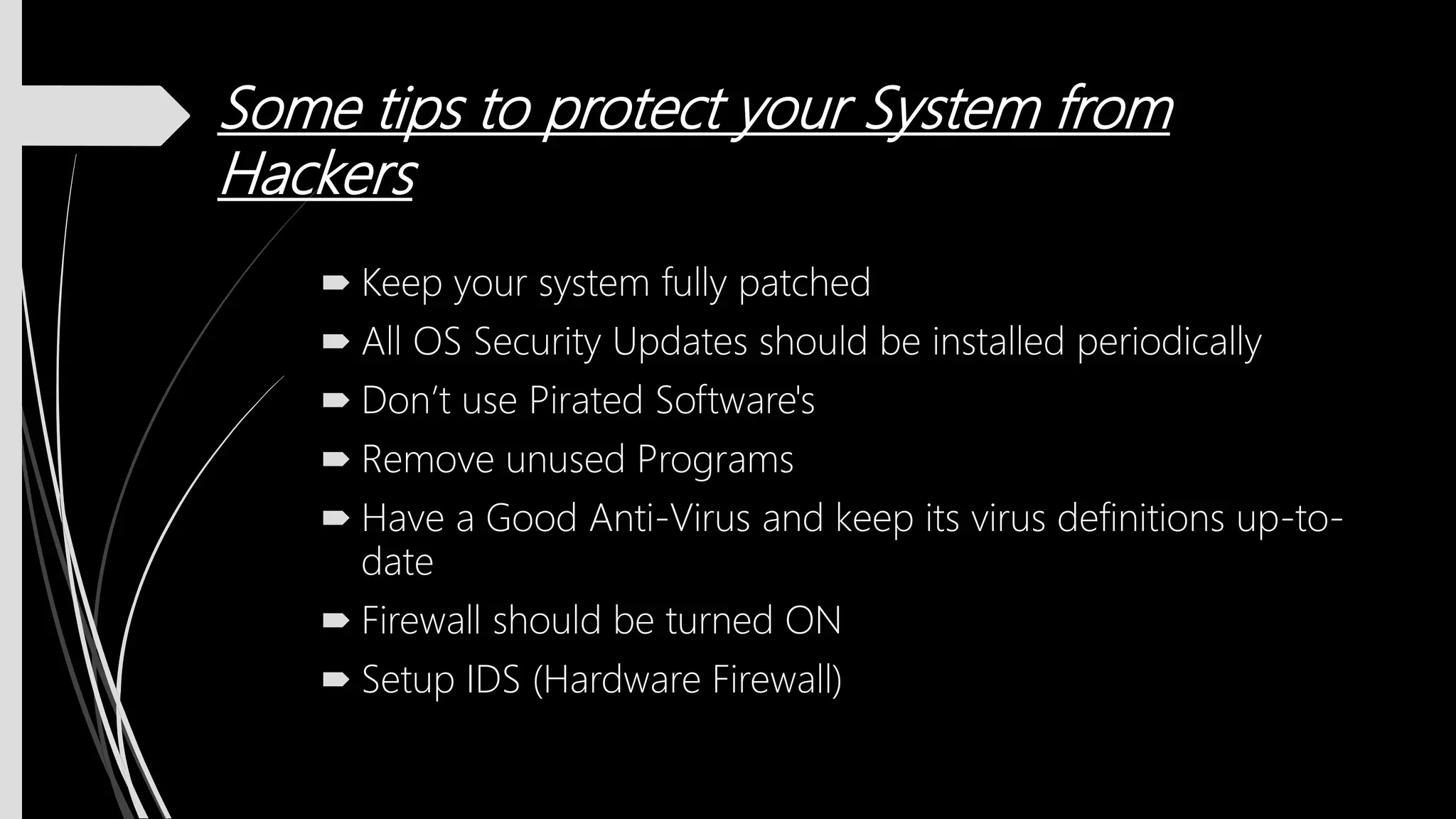 Some tips to protect your System from
Hackers
 Keep your system fully patched
 All OS Security Updates should be installed periodically
 Don’t use Pirated Software's
 Remove unused Programs
 Have a Good Anti-Virus and keep its virus definitions up-to-
date
 Firewall should be turned ON
 Setup IDS (Hardware Firewall)
 