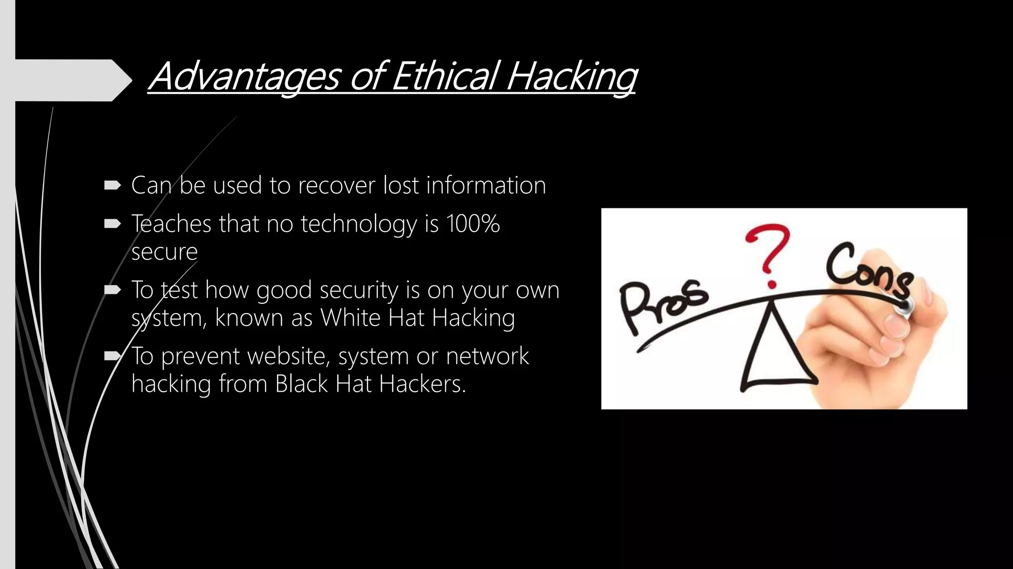 Advantages of Ethical Hacking
 Can be used to recover lost information
 Teaches that no technology is 100%
secure
 To test how good security is on your own
system, known as White Hat Hacking
 To prevent website, system or network
hacking from Black Hat Hackers.
 