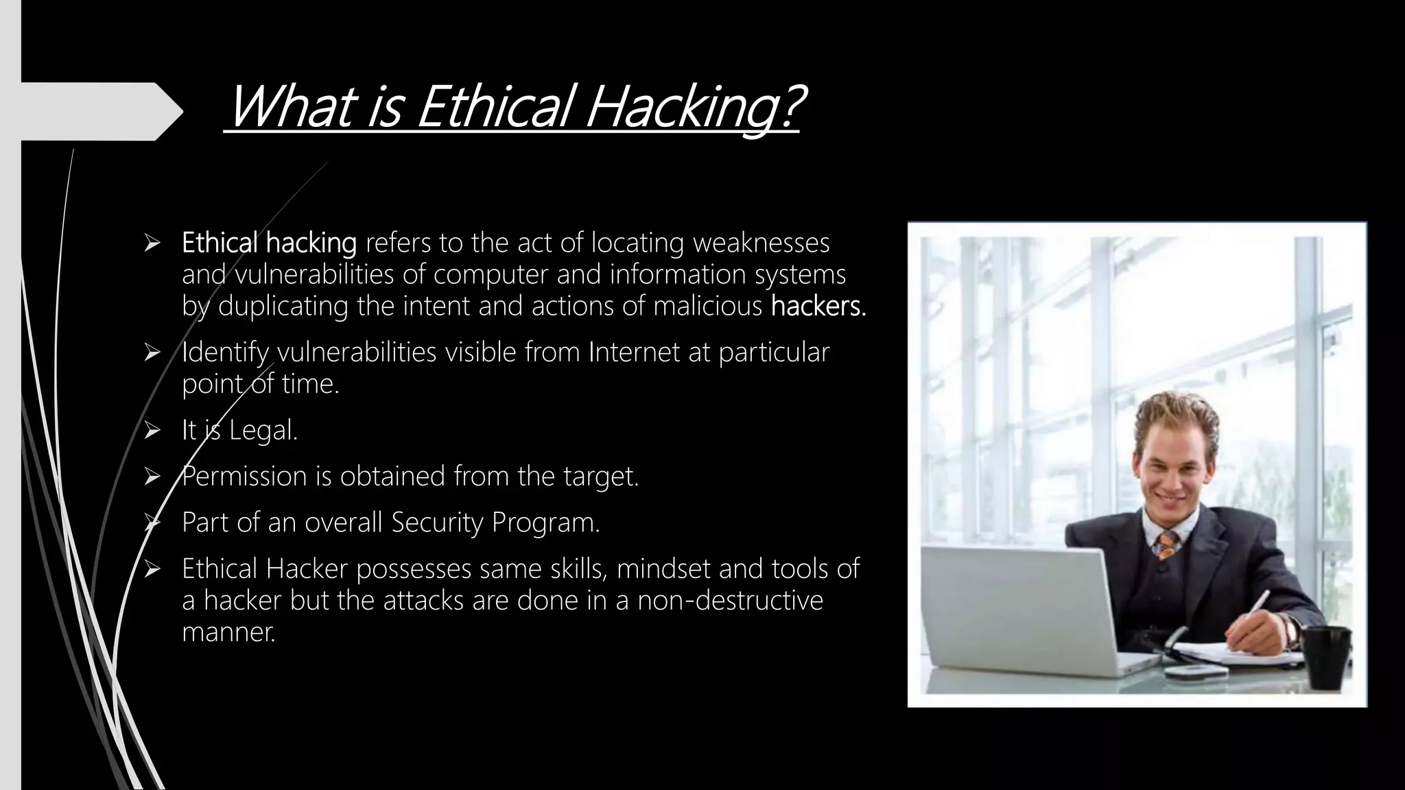 What is Ethical Hacking?
 Ethical hacking refers to the act of locating weaknesses
and vulnerabilities of computer and information systems
by duplicating the intent and actions of malicious hackers.
 Identify vulnerabilities visible from Internet at particular
point of time.
 It is Legal.
 Permission is obtained from the target.
 Part of an overall Security Program.
 Ethical Hacker possesses same skills, mindset and tools of
a hacker but the attacks are done in a non-destructive
manner.
 