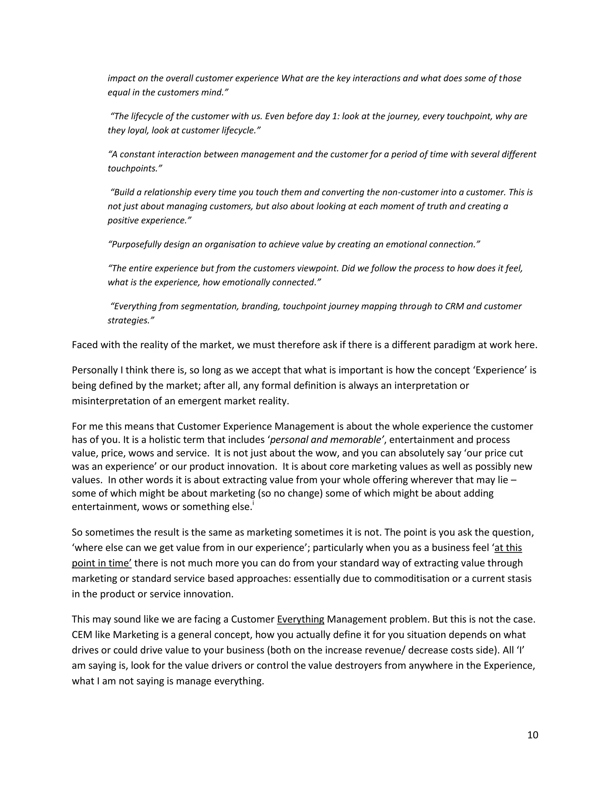 impact on the overall customer experience What are the key interactions and what does some of those
        equal in the customers mind.”

         “The lifecycle of the customer with us. Even before day 1: look at the journey, every touchpoint, why are
        they loyal, look at customer lifecycle.”

        “A constant interaction between management and the customer for a period of time with several different
        touchpoints.”

        “Build a relationship every time you touch them and converting the non-customer into a customer. This is
        not just about managing customers, but also about looking at each moment of truth and creating a
        positive experience.”

        “Purposefully design an organisation to achieve value by creating an emotional connection.”

        “The entire experience but from the customers viewpoint. Did we follow the process to how does it feel,
        what is the experience, how emotionally connected.”

         “Everything from segmentation, branding, touchpoint journey mapping through to CRM and customer
        strategies.”

Faced with the reality of the market, we must therefore ask if there is a different paradigm at work here.

Personally I think there is, so long as we accept that what is important is how the concept ‘Experience’ is
being defined by the market; after all, any formal definition is always an interpretation or
misinterpretation of an emergent market reality.

For me this means that Customer Experience Management is about the whole experience the customer
has of you. It is a holistic term that includes ‘personal and memorable’, entertainment and process
value, price, wows and service. It is not just about the wow, and you can absolutely say ‘our price cut
was an experience’ or our product innovation. It is about core marketing values as well as possibly new
values. In other words it is about extracting value from your whole offering wherever that may lie –
some of which might be about marketing (so no change) some of which might be about adding
entertainment, wows or something else.i

So sometimes the result is the same as marketing sometimes it is not. The point is you ask the question,
‘where else can we get value from in our experience’; particularly when you as a business feel ‘at this
point in time’ there is not much more you can do from your standard way of extracting value through
marketing or standard service based approaches: essentially due to commoditisation or a current stasis
in the product or service innovation.

This may sound like we are facing a Customer Everything Management problem. But this is not the case.
CEM like Marketing is a general concept, how you actually define it for you situation depends on what
drives or could drive value to your business (both on the increase revenue/ decrease costs side). All ‘I’
am saying is, look for the value drivers or control the value destroyers from anywhere in the Experience,
what I am not saying is manage everything.



                                                                                                                  10
 