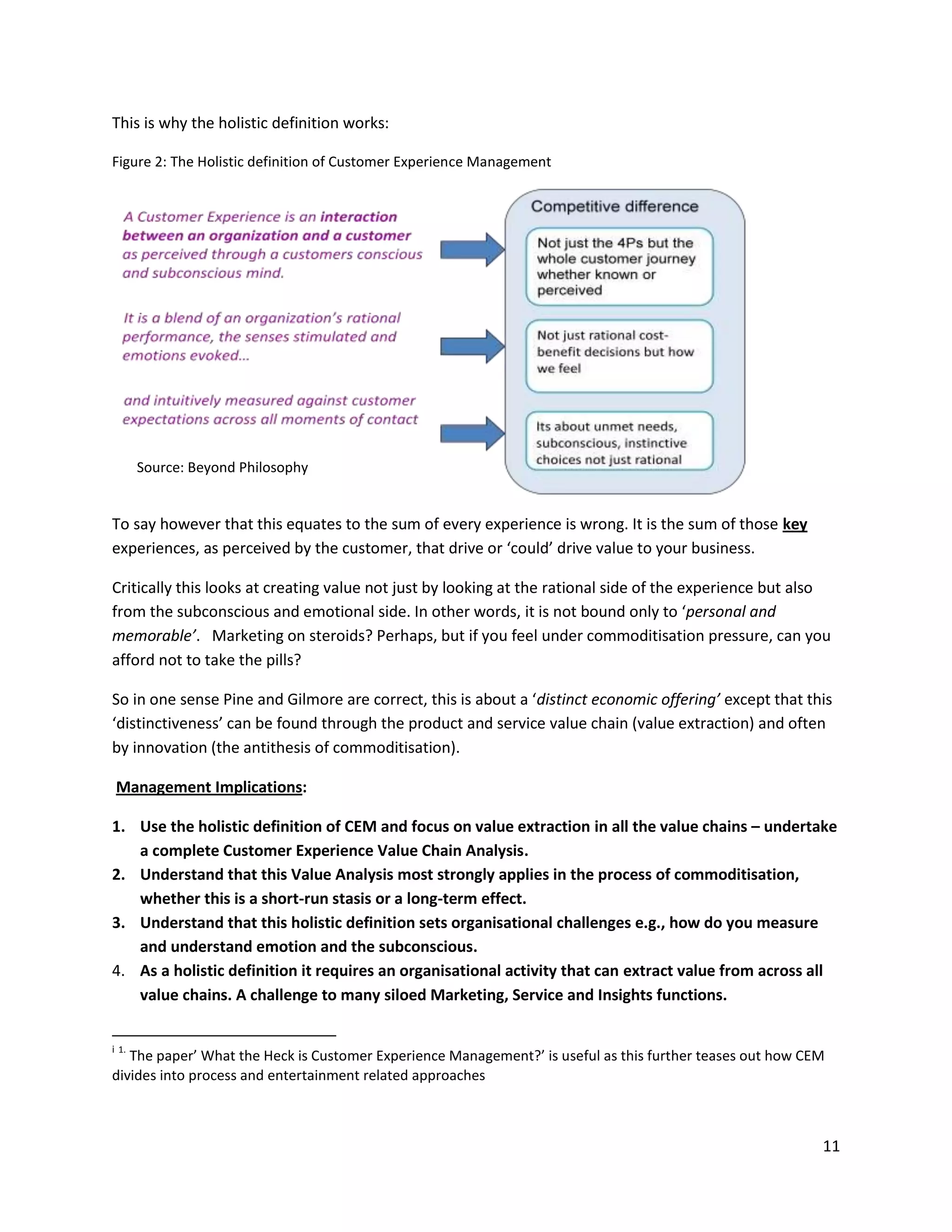 This is why the holistic definition works:

Figure 2: The Holistic definition of Customer Experience Management




       Source: Beyond Philosophy


To say however that this equates to the sum of every experience is wrong. It is the sum of those key
experiences, as perceived by the customer, that drive or ‘could’ drive value to your business.

Critically this looks at creating value not just by looking at the rational side of the experience but also
from the subconscious and emotional side. In other words, it is not bound only to ‘personal and
memorable’. Marketing on steroids? Perhaps, but if you feel under commoditisation pressure, can you
afford not to take the pills?

So in one sense Pine and Gilmore are correct, this is about a ‘distinct economic offering’ except that this
‘distinctiveness’ can be found through the product and service value chain (value extraction) and often
by innovation (the antithesis of commoditisation).

 Management Implications:

1. Use the holistic definition of CEM and focus on value extraction in all the value chains – undertake
   a complete Customer Experience Value Chain Analysis.
2. Understand that this Value Analysis most strongly applies in the process of commoditisation,
   whether this is a short-run stasis or a long-term effect.
3. Understand that this holistic definition sets organisational challenges e.g., how do you measure
   and understand emotion and the subconscious.
4. As a holistic definition it requires an organisational activity that can extract value from across all
   value chains. A challenge to many siloed Marketing, Service and Insights functions.


i 1.
   The paper’ What the Heck is Customer Experience Management?’ is useful as this further teases out how CEM
divides into process and entertainment related approaches



                                                                                                           11
 
