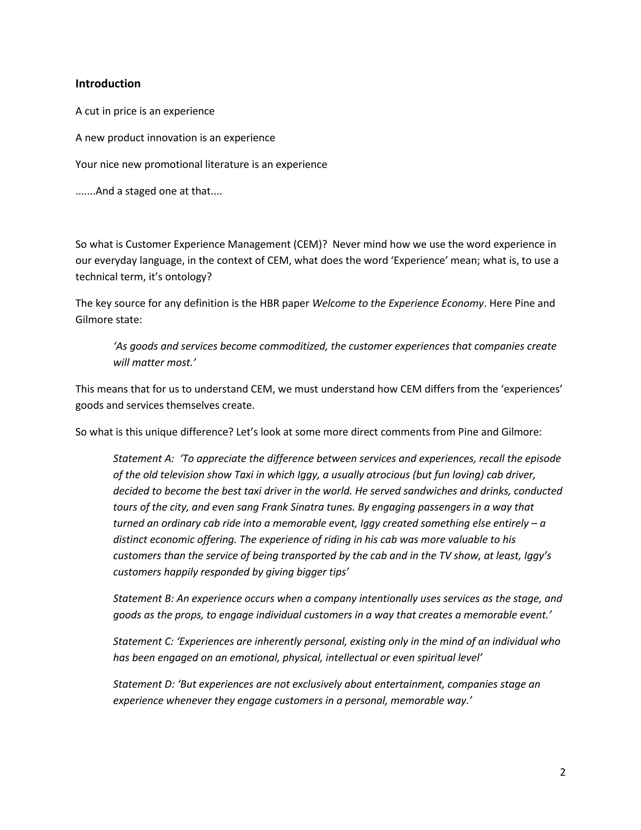 Introduction

A cut in price is an experience

A new product innovation is an experience

Your nice new promotional literature is an experience

.......And a staged one at that....



So what is Customer Experience Management (CEM)? Never mind how we use the word experience in
our everyday language, in the context of CEM, what does the word ‘Experience’ mean; what is, to use a
technical term, it’s ontology?

The key source for any definition is the HBR paper Welcome to the Experience Economy. Here Pine and
Gilmore state:

        ‘As goods and services become commoditized, the customer experiences that companies create
        will matter most.’

This means that for us to understand CEM, we must understand how CEM differs from the ‘experiences’
goods and services themselves create.

So what is this unique difference? Let’s look at some more direct comments from Pine and Gilmore:

        Statement A: ‘To appreciate the difference between services and experiences, recall the episode
        of the old television show Taxi in which Iggy, a usually atrocious (but fun loving) cab driver,
        decided to become the best taxi driver in the world. He served sandwiches and drinks, conducted
        tours of the city, and even sang Frank Sinatra tunes. By engaging passengers in a way that
        turned an ordinary cab ride into a memorable event, Iggy created something else entirely – a
        distinct economic offering. The experience of riding in his cab was more valuable to his
        customers than the service of being transported by the cab and in the TV show, at least, Iggy’s
        customers happily responded by giving bigger tips’

        Statement B: An experience occurs when a company intentionally uses services as the stage, and
        goods as the props, to engage individual customers in a way that creates a memorable event.’

        Statement C: ‘Experiences are inherently personal, existing only in the mind of an individual who
        has been engaged on an emotional, physical, intellectual or even spiritual level’

        Statement D: ‘But experiences are not exclusively about entertainment, companies stage an
        experience whenever they engage customers in a personal, memorable way.’




                                                                                                        2
 