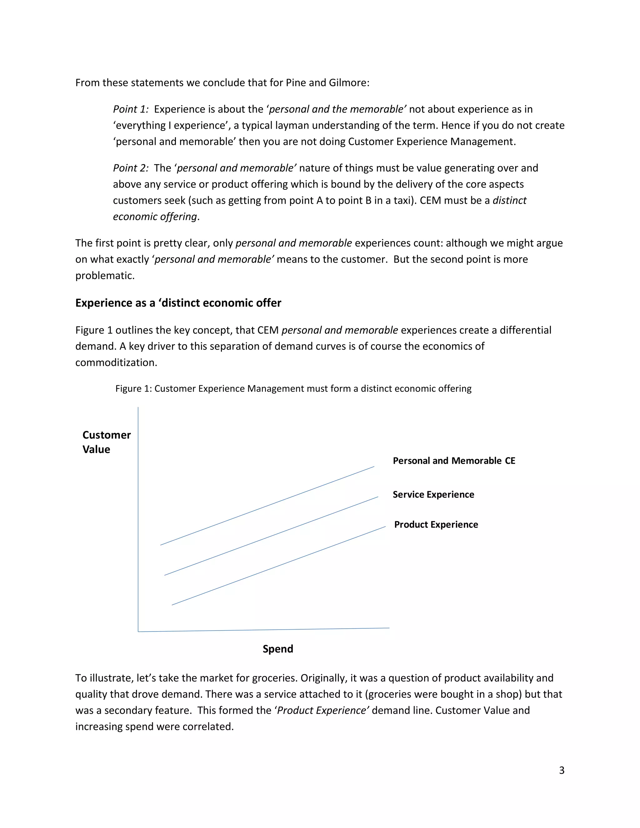 From these statements we conclude that for Pine and Gilmore:

        Point 1: Experience is about the ‘personal and the memorable’ not about experience as in
        ‘everything I experience’, a typical layman understanding of the term. Hence if you do not create
        ‘personal and memorable’ then you are not doing Customer Experience Management.

        Point 2: The ‘personal and memorable’ nature of things must be value generating over and
        above any service or product offering which is bound by the delivery of the core aspects
        customers seek (such as getting from point A to point B in a taxi). CEM must be a distinct
        economic offering.

The first point is pretty clear, only personal and memorable experiences count: although we might argue
on what exactly ‘personal and memorable’ means to the customer. But the second point is more
problematic.

Experience as a ‘distinct economic offer

Figure 1 outlines the key concept, that CEM personal and memorable experiences create a differential
demand. A key driver to this separation of demand curves is of course the economics of
commoditization.

        Figure 1: Customer Experience Management must form a distinct economic offering



 Customer
 Value
                                                                       Personal and Memorable CE


                                                                       Service Experience

                                                                       Product Experience




                                         Spend

To illustrate, let’s take the market for groceries. Originally, it was a question of product availability and
quality that drove demand. There was a service attached to it (groceries were bought in a shop) but that
was a secondary feature. This formed the ‘Product Experience’ demand line. Customer Value and
increasing spend were correlated.


                                                                                                            3
 