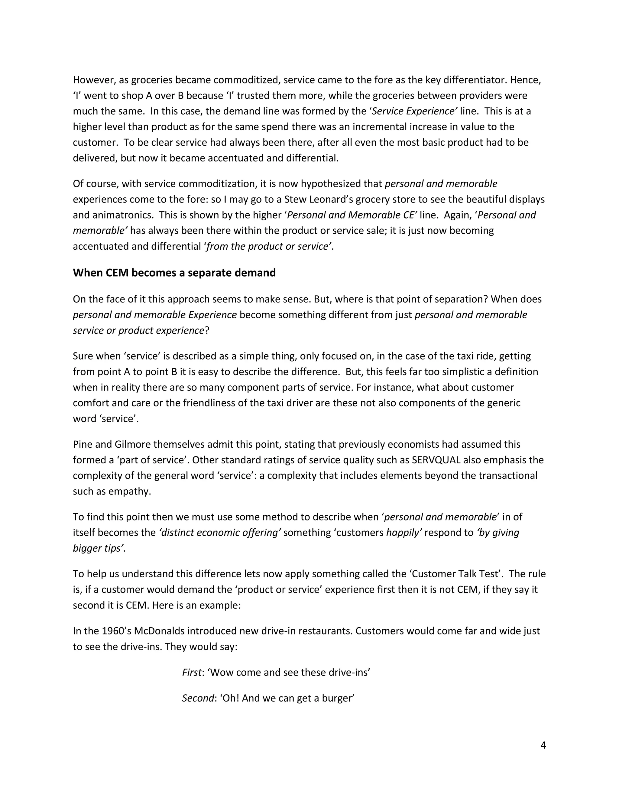 However, as groceries became commoditized, service came to the fore as the key differentiator. Hence,
‘I’ went to shop A over B because ‘I’ trusted them more, while the groceries between providers were
much the same. In this case, the demand line was formed by the ‘Service Experience’ line. This is at a
higher level than product as for the same spend there was an incremental increase in value to the
customer. To be clear service had always been there, after all even the most basic product had to be
delivered, but now it became accentuated and differential.

Of course, with service commoditization, it is now hypothesized that personal and memorable
experiences come to the fore: so I may go to a Stew Leonard’s grocery store to see the beautiful displays
and animatronics. This is shown by the higher ‘Personal and Memorable CE’ line. Again, ‘Personal and
memorable’ has always been there within the product or service sale; it is just now becoming
accentuated and differential ‘from the product or service’.

When CEM becomes a separate demand

On the face of it this approach seems to make sense. But, where is that point of separation? When does
personal and memorable Experience become something different from just personal and memorable
service or product experience?

Sure when ‘service’ is described as a simple thing, only focused on, in the case of the taxi ride, getting
from point A to point B it is easy to describe the difference. But, this feels far too simplistic a definition
when in reality there are so many component parts of service. For instance, what about customer
comfort and care or the friendliness of the taxi driver are these not also components of the generic
word ‘service’.

Pine and Gilmore themselves admit this point, stating that previously economists had assumed this
formed a ‘part of service’. Other standard ratings of service quality such as SERVQUAL also emphasis the
complexity of the general word ‘service’: a complexity that includes elements beyond the transactional
such as empathy.

To find this point then we must use some method to describe when ‘personal and memorable’ in of
itself becomes the ‘distinct economic offering’ something ‘customers happily’ respond to ‘by giving
bigger tips’.

To help us understand this difference lets now apply something called the ‘Customer Talk Test’. The rule
is, if a customer would demand the ‘product or service’ experience first then it is not CEM, if they say it
second it is CEM. Here is an example:

In the 1960’s McDonalds introduced new drive-in restaurants. Customers would come far and wide just
to see the drive-ins. They would say:

                         First: ‘Wow come and see these drive-ins’

                         Second: ‘Oh! And we can get a burger’



                                                                                                                 4
 