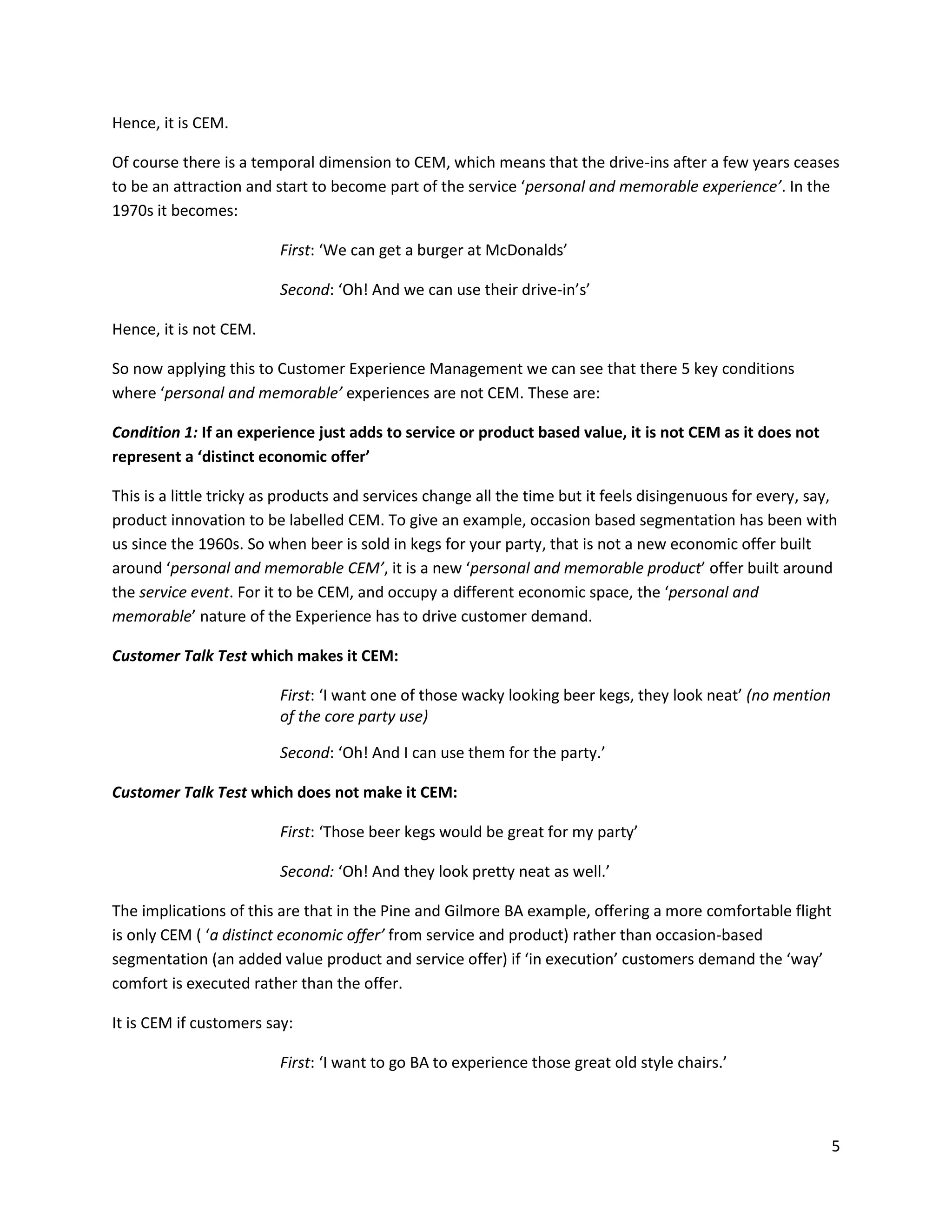 Hence, it is CEM.

Of course there is a temporal dimension to CEM, which means that the drive-ins after a few years ceases
to be an attraction and start to become part of the service ‘personal and memorable experience’. In the
1970s it becomes:

                         First: ‘We can get a burger at McDonalds’

                         Second: ‘Oh! And we can use their drive-in’s’

Hence, it is not CEM.

So now applying this to Customer Experience Management we can see that there 5 key conditions
where ‘personal and memorable’ experiences are not CEM. These are:

Condition 1: If an experience just adds to service or product based value, it is not CEM as it does not
represent a ‘distinct economic offer’

This is a little tricky as products and services change all the time but it feels disingenuous for every, say,
product innovation to be labelled CEM. To give an example, occasion based segmentation has been with
us since the 1960s. So when beer is sold in kegs for your party, that is not a new economic offer built
around ‘personal and memorable CEM’, it is a new ‘personal and memorable product’ offer built around
the service event. For it to be CEM, and occupy a different economic space, the ‘personal and
memorable’ nature of the Experience has to drive customer demand.

Customer Talk Test which makes it CEM:

                         First: ‘I want one of those wacky looking beer kegs, they look neat’ (no mention
                         of the core party use)

                         Second: ‘Oh! And I can use them for the party.’

Customer Talk Test which does not make it CEM:

                         First: ‘Those beer kegs would be great for my party’

                         Second: ‘Oh! And they look pretty neat as well.’

The implications of this are that in the Pine and Gilmore BA example, offering a more comfortable flight
is only CEM ( ‘a distinct economic offer’ from service and product) rather than occasion-based
segmentation (an added value product and service offer) if ‘in execution’ customers demand the ‘way’
comfort is executed rather than the offer.

It is CEM if customers say:

                         First: ‘I want to go BA to experience those great old style chairs.’



                                                                                                             5
 