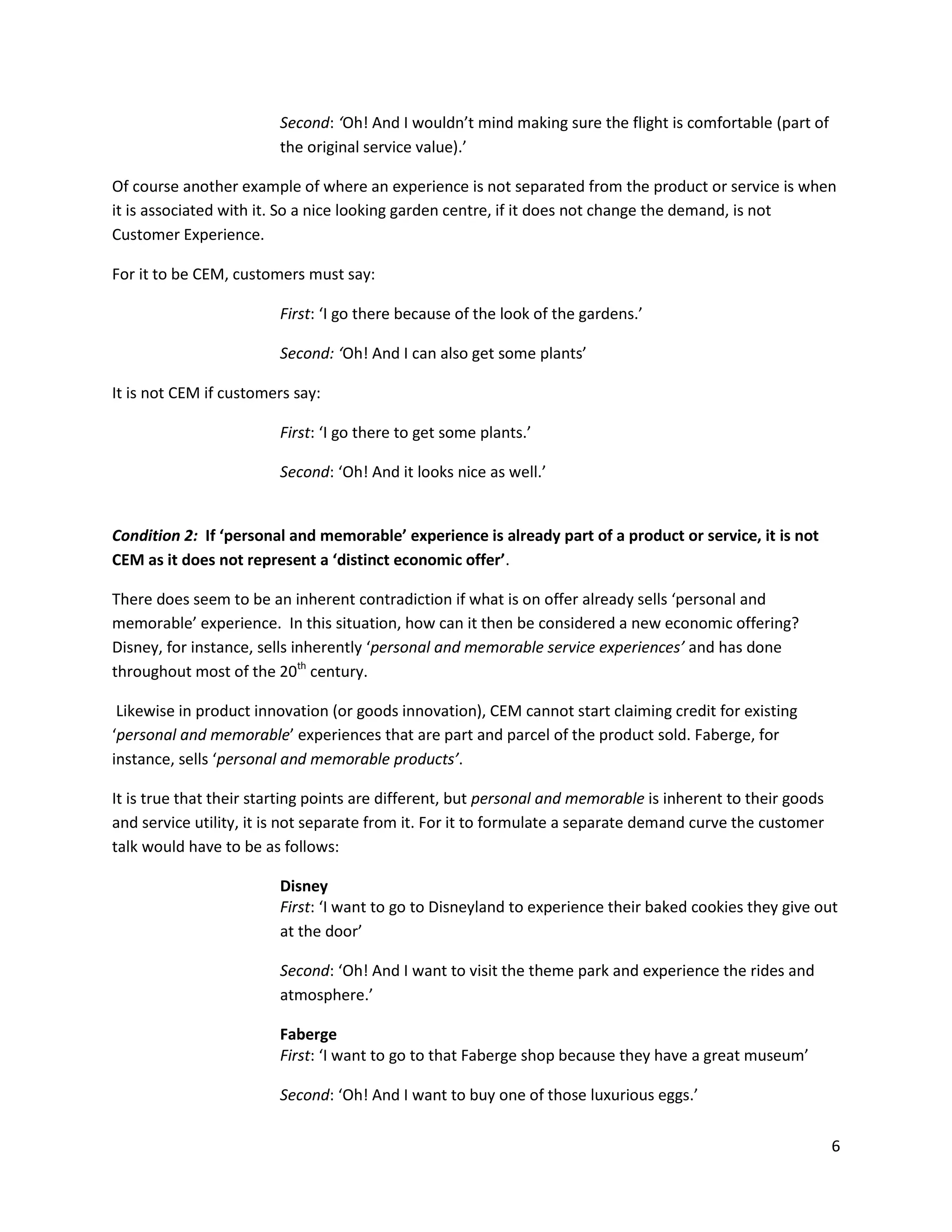 Second: ‘Oh! And I wouldn’t mind making sure the flight is comfortable (part of
                         the original service value).’

Of course another example of where an experience is not separated from the product or service is when
it is associated with it. So a nice looking garden centre, if it does not change the demand, is not
Customer Experience.

For it to be CEM, customers must say:

                         First: ‘I go there because of the look of the gardens.’

                         Second: ‘Oh! And I can also get some plants’

It is not CEM if customers say:

                         First: ‘I go there to get some plants.’

                         Second: ‘Oh! And it looks nice as well.’


Condition 2: If ‘personal and memorable’ experience is already part of a product or service, it is not
CEM as it does not represent a ‘distinct economic offer’.

There does seem to be an inherent contradiction if what is on offer already sells ‘personal and
memorable’ experience. In this situation, how can it then be considered a new economic offering?
Disney, for instance, sells inherently ‘personal and memorable service experiences’ and has done
throughout most of the 20th century.

 Likewise in product innovation (or goods innovation), CEM cannot start claiming credit for existing
‘personal and memorable’ experiences that are part and parcel of the product sold. Faberge, for
instance, sells ‘personal and memorable products’.

It is true that their starting points are different, but personal and memorable is inherent to their goods
and service utility, it is not separate from it. For it to formulate a separate demand curve the customer
talk would have to be as follows:

                         Disney
                         First: ‘I want to go to Disneyland to experience their baked cookies they give out
                         at the door’

                         Second: ‘Oh! And I want to visit the theme park and experience the rides and
                         atmosphere.’

                         Faberge
                         First: ‘I want to go to that Faberge shop because they have a great museum’

                         Second: ‘Oh! And I want to buy one of those luxurious eggs.’

                                                                                                             6
 
