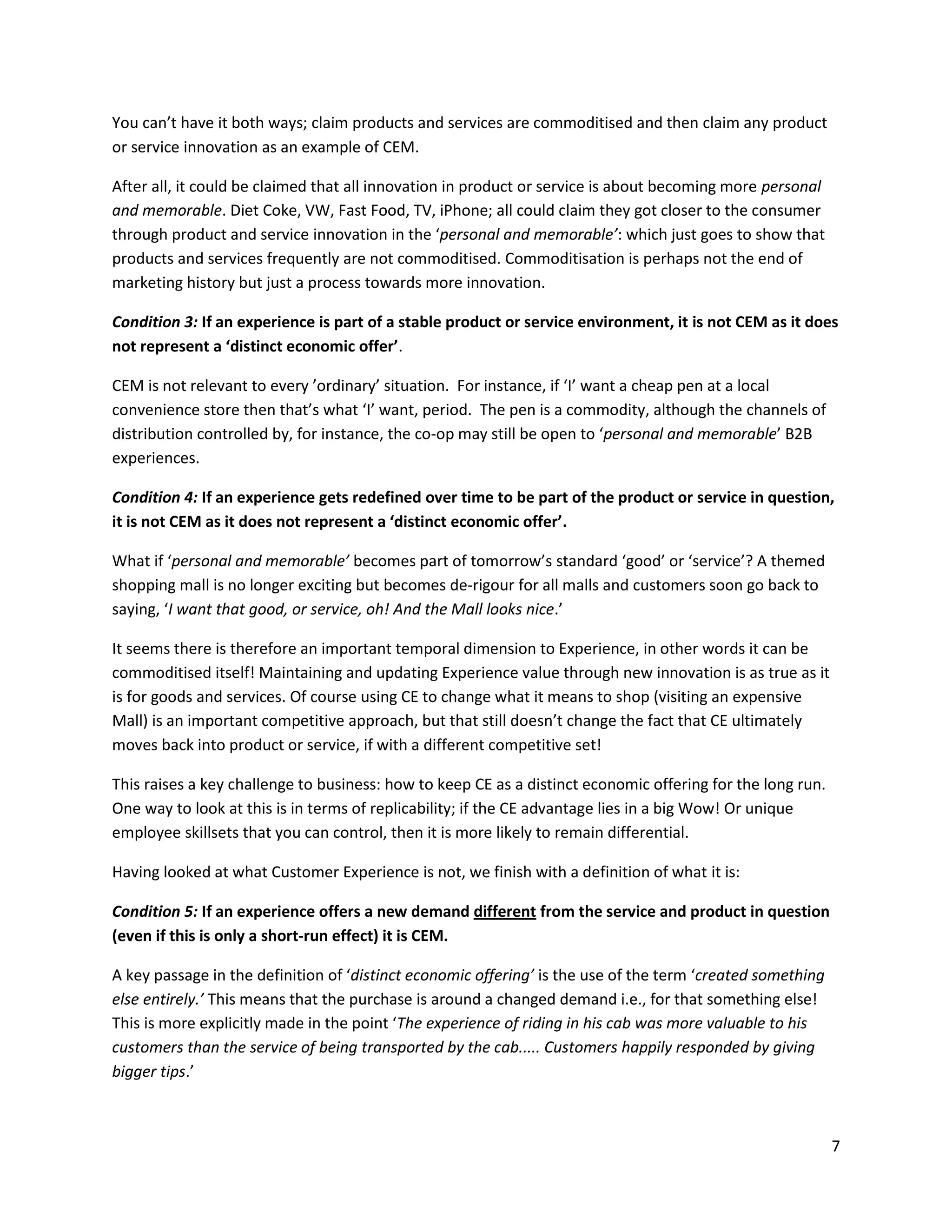 You can’t have it both ways; claim products and services are commoditised and then claim any product
or service innovation as an example of CEM.

After all, it could be claimed that all innovation in product or service is about becoming more personal
and memorable. Diet Coke, VW, Fast Food, TV, iPhone; all could claim they got closer to the consumer
through product and service innovation in the ‘personal and memorable’: which just goes to show that
products and services frequently are not commoditised. Commoditisation is perhaps not the end of
marketing history but just a process towards more innovation.

Condition 3: If an experience is part of a stable product or service environment, it is not CEM as it does
not represent a ‘distinct economic offer’.

CEM is not relevant to every ’ordinary’ situation. For instance, if ‘I’ want a cheap pen at a local
convenience store then that’s what ‘I’ want, period. The pen is a commodity, although the channels of
distribution controlled by, for instance, the co-op may still be open to ‘personal and memorable’ B2B
experiences.

Condition 4: If an experience gets redefined over time to be part of the product or service in question,
it is not CEM as it does not represent a ‘distinct economic offer’.

What if ‘personal and memorable’ becomes part of tomorrow’s standard ‘good’ or ‘service’? A themed
shopping mall is no longer exciting but becomes de-rigour for all malls and customers soon go back to
saying, ‘I want that good, or service, oh! And the Mall looks nice.’

It seems there is therefore an important temporal dimension to Experience, in other words it can be
commoditised itself! Maintaining and updating Experience value through new innovation is as true as it
is for goods and services. Of course using CE to change what it means to shop (visiting an expensive
Mall) is an important competitive approach, but that still doesn’t change the fact that CE ultimately
moves back into product or service, if with a different competitive set!

This raises a key challenge to business: how to keep CE as a distinct economic offering for the long run.
One way to look at this is in terms of replicability; if the CE advantage lies in a big Wow! Or unique
employee skillsets that you can control, then it is more likely to remain differential.

Having looked at what Customer Experience is not, we finish with a definition of what it is:

Condition 5: If an experience offers a new demand different from the service and product in question
(even if this is only a short-run effect) it is CEM.

A key passage in the definition of ‘distinct economic offering’ is the use of the term ‘created something
else entirely.’ This means that the purchase is around a changed demand i.e., for that something else!
This is more explicitly made in the point ‘The experience of riding in his cab was more valuable to his
customers than the service of being transported by the cab..... Customers happily responded by giving
bigger tips.’



                                                                                                            7
 