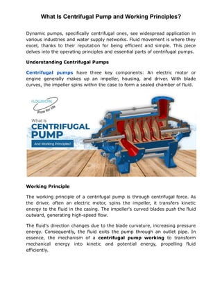 What Is Centrifugal Pump and Working Principles?
Dynamic pumps, specifically centrifugal ones, see widespread application in
various industries and water supply networks. Fluid movement is where they
excel, thanks to their reputation for being efficient and simple. This piece
delves into the operating principles and essential parts of centrifugal pumps.
Understanding Centrifugal Pumps
Centrifugal pumps have three key components: An electric motor or
engine generally makes up an impeller, housing, and driver. With blade
curves, the impeller spins within the case to form a sealed chamber of fluid.
Working Principle
The working principle of a centrifugal pump is through centrifugal force. As
the driver, often an electric motor, spins the impeller, it transfers kinetic
energy to the fluid in the casing. The impeller's curved blades push the fluid
outward, generating high-speed flow.
The fluid's direction changes due to the blade curvature, increasing pressure
energy. Consequently, the fluid exits the pump through an outlet pipe. In
essence, the mechanism of a centrifugal pump working to transform
mechanical energy into kinetic and potential energy, propelling fluid
efficiently.
 