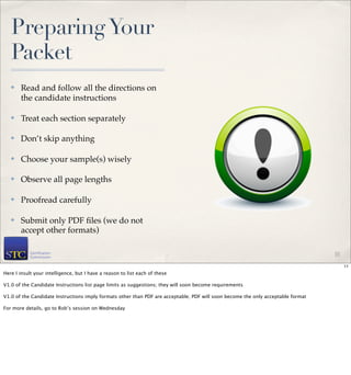 Preparing Your
   Packet
   ✤   Read and follow all the directions on
       the candidate instructions

   ✤   Treat each section separately

   ✤   Don’t skip anything

   ✤   Choose your sample(s) wisely

   ✤   Observe all page lengths

   ✤   Proofread carefully

   ✤   Submit only PDF ﬁles (we do not
       accept other formats)

                                                                                                                                  11

                                                                                                                                       11
Here I insult your intelligence, but I have a reason to list each of these

V1.0 of the Candidate Instructions list page limits as suggestions; they will soon become requirements

V1.0 of the Candidate Instructions imply formats other than PDF are acceptable; PDF will soon become the only acceptable format

For more details, go to Rob’s session on Wednesday
 