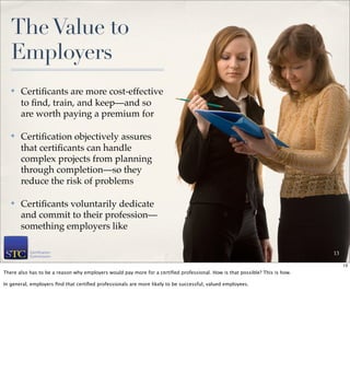 The Value to
   Employers
   ✤   Certiﬁcants are more cost-effective
       to ﬁnd, train, and keep—and so
       are worth paying a premium for

   ✤   Certiﬁcation objectively assures
       that certiﬁcants can handle
       complex projects from planning
       through completion—so they
       reduce the risk of problems

   ✤   Certiﬁcants voluntarily dedicate
       and commit to their profession—
       something employers like

                                                                                                                             13

                                                                                                                                  13
There also has to be a reason why employers would pay more for a certiﬁed professional. How is that possible? This is how.

In general, employers ﬁnd that certiﬁed professionals are more likely to be successful, valued employees.
 