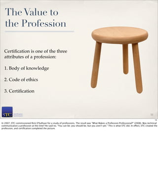 The Value to
   the Profession

  Certiﬁcation is one of the three
  attributes of a profession:

  1. Body of knowledge

  2. Code of ethics

  3. Certiﬁcation



                                                                                                                                              14

                                                                                                                                                   14
In 2007, STC commissioned Rick O'Sullivan for a study of professions. The result was "What Makes a Profession Professional?" (2008). Was technical
communication a profession at the time? He said no. “You can be; you should be; but you aren’t yet.” This is what STC did. In effect, STC created the
profession, and certiﬁcation completed the picture.
 