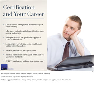 Certification
   and Your Career
   ✤   Certiﬁcation is an important milestone in your
       career journey

   ✤   Like career paths, the path to certiﬁcation varies
       among individuals

   ✤   Most practitioners are qualiﬁed to apply for
       CPTC™ certiﬁcation

   ✤   Some employers will pay; some practitioners
       will invest in themselves

   ✤   Initially, certiﬁcation is for generalists

   ✤   Initially, certiﬁcation is in English and based on
       US market standards

   ✤   CPTC™ certiﬁcation will take time to take root


                                                                                                                  16

                                                                                                                       16
Not everyone qualiﬁes, and not everyone will pass. This is a feature, not a bug.

Certiﬁcation is not a guarantee of personal success.

It’s been suggested that this is a money-making scheme, and that everyone who applies passes. That is not true.
 