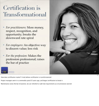 Certification is
   Transformational
   ✤   For practitioners: More money,
       respect, recognition, and
       opportunity; breaks the
       downward rate spiral

   ✤   For employers: An objective way
       to discern value; less risk

   ✤   For the profession: Makes the
       profession professional; raises
       the bar of practice

                                                                                                            17

                                                                                                                 17
How does certiﬁcation matter? I truly believe certiﬁcation is transformational

Project managers were in a commodity spiral 25 years ago, and began certiﬁcation to break it

Maintenance raises the bar of practice; we can refurbish or add new requirements as circumstances warrant
 