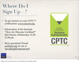 Where Do I
   Sign Up—?
   ✤   To get started on your CPTC™
       certiﬁcation: www.stccert.org

   ✤   Information at the Summit:
       “How do I Become Certiﬁed?”
       Rob Hanna, Wednesday 11:30–
       12:30 pm

   ✤   More questions? Email
       cert@stc.org (or me at
       stevefjong@comcast.net)


                                                                       18

                                                                            18
Today is just an overview; for more information, go to Rob’s session
 
