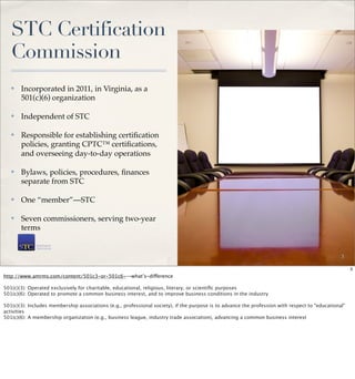 STC Certification
   Commission
   ✤   Incorporated in 2011, in Virginia, as a
       501(c)(6) organization

   ✤   Independent of STC

   ✤   Responsible for establishing certiﬁcation
       policies, granting CPTC™ certiﬁcations,
       and overseeing day-to-day operations

   ✤   Bylaws, policies, procedures, ﬁnances
       separate from STC

   ✤   One “member”—STC

   ✤   Seven commissioners, serving two-year
       terms


                                                                                                                                                   3

                                                                                                                                                        3
http://www.amrms.com/content/501c3-or-501c6-–-what’s-difference

501(c)(3):   Operated exclusively for charitable, educational, religious, literary, or scientiﬁc purposes
501(c)(6):   Operated to promote a common business interest, and to improve business conditions in the industry
 
501(c)(3):   Includes membership associations (e.g., professional society), if the purpose is to advance the profession with respect to "educational"
activities
501(c)(6):   A membership organization (e.g., business league, industry trade association), advancing a common business interest
 