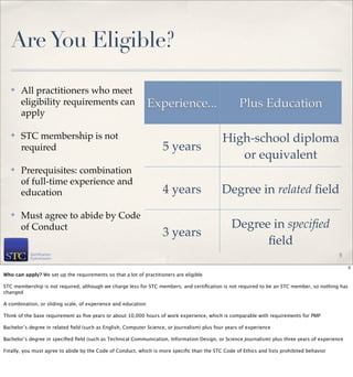 Are You Eligible?

   ✤   All practitioners who meet
       eligibility requirements can                          Experience...                          Plus Education
       apply

   ✤   STC membership is not                                                                 High-school diploma
       required                                                     5 years
                                                                                                or equivalent
   ✤   Prerequisites: combination
       of full-time experience and
       education                                                    4 years                  Degree in related ﬁeld
   ✤   Must agree to abide by Code
       of Conduct                                                                                Degree in speciﬁed
                                                                    3 years
                                                                                                       ﬁeld
                                                                                                                                            5

                                                                                                                                                 5
Who can apply? We set up the requirements so that a lot of practitioners are eligible

STC membership is not required, although we charge less for STC members; and certiﬁcation is not required to be an STC member, so nothing has
changed

A combination, or sliding scale, of experience and education:

Think of the base requirement as ﬁve years or about 10,000 hours of work experience, which is comparable with requirements for PMP

Bachelor’s degree in related ﬁeld (such as English, Computer Science, or Journalism) plus four years of experience

Bachelor’s degree in speciﬁed ﬁeld (such as Technical Communication, Information Design, or Science Journalism) plus three years of experience

Finally, you must agree to abide by the Code of Conduct, which is more speciﬁc than the STC Code of Ethics and lists prohibited behavior
 