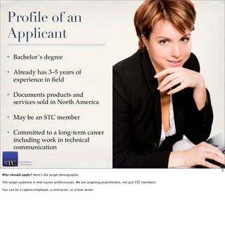 Profile of an
   Applicant
   ✤   Bachelor’s degree

   ✤   Already has 3–5 years of
       experience in ﬁeld

   ✤   Documents products and
       services sold in North America

   ✤   May be an STC member

   ✤   Committed to a long-term career
       including work in technical
       communication

                                                                                                         6

                                                                                                             6
Who should apply? Here’s the target demographic.

The target audience is mid-career professionals. We are targeting practitioners, not just STC members.

You can be a captive employee, a contractor, or a lone writer.
 