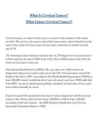 What Is Cervical Cancer?
                   What Causes Cervical Cancer?



Cervical cancer, or cancer of the cervix, is cancer of the entrance to the uterus
(womb). The cervix is the narrow part of the lower uterus, often referred to as the
neck of the womb. Cervical cancer occurs most commonly in women over the
age of 30.

The American Cancer Society estimates that 11,270 diagnoses of cervical cancer
will be made by the end of 2009 in the USA. Over 4,000 women in the USA die
from cervical cancer each year.

The National Health Service (NHS), UK, says that over 3,000 women are
diagnosed with cervical cancer each year in the UK. Cervical cancer caused 941
deaths in the UK in 2007. According to the World Health Organization (WHO) at
least 200,000 women worldwide die of cervical cancer each year. WHO adds that
if the HPV vaccine is administered globally, hundreds of thousands of lives each
year could eventually be saved.


Cancer research UK reported that the rate of women diagnosed with the cervical
cancer in the UK has halved from 16 per 100,000 in 1988 to 8 per 100,000
according to the latest figures - the NHS (National Health Service) Cervical
Screening Programme began in 1988.
 