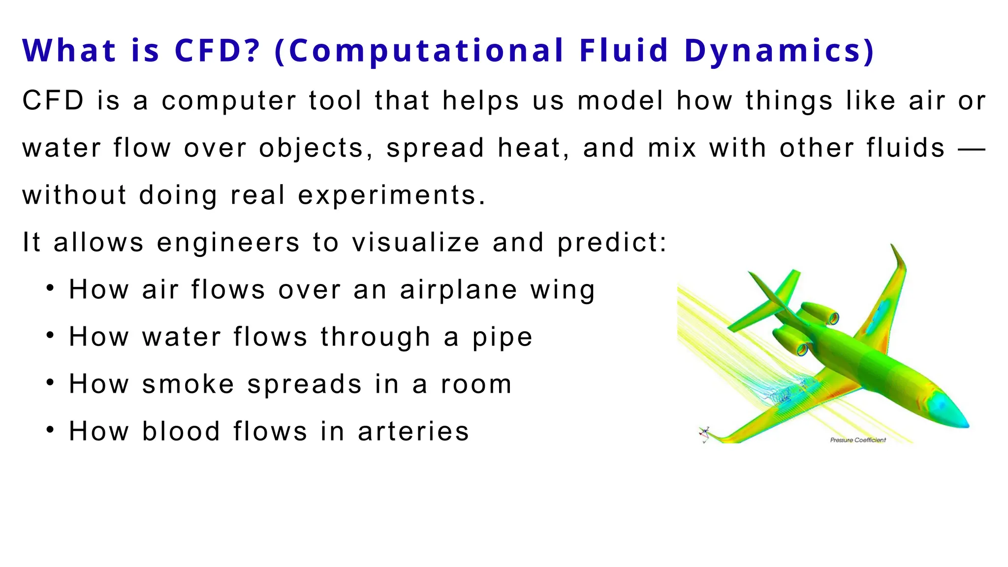 What is CFD? (Computational Fluid Dynamics)
CFD is a computer tool that helps us model how things like air or
water flow over objects, spread heat, and mix with other fluids —
without doing real experiments.
It allows engineers to visualize and predict:
• How air flows over an airplane wing
• How water flows through a pipe
• How smoke spreads in a room
• How blood flows in arteries
 