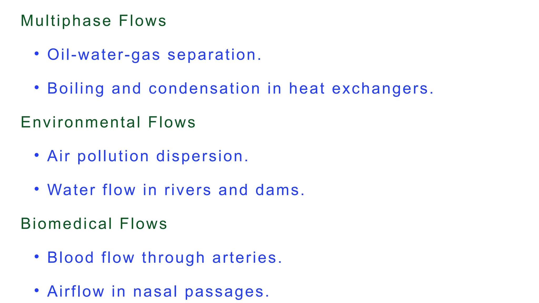 Multiphase Flows
• Oil-water-gas separation.
• Boiling and condensation in heat exchangers.
Environmental Flows
• Air pollution dispersion.
• Water flow in rivers and dams.
Biomedical Flows
• Blood flow through arteries.
• Airflow in nasal passages.
 